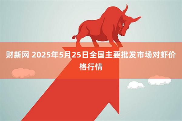财新网 2025年5月25日全国主要批发市场对虾价格行情