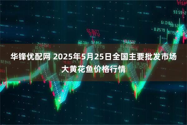 华锋优配网 2025年5月25日全国主要批发市场大黄花鱼价格行情
