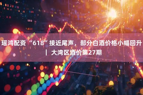 瑶鸿配资 “618”接近尾声，部分白酒价格小幅回升 ｜ 大湾区酒价第27期