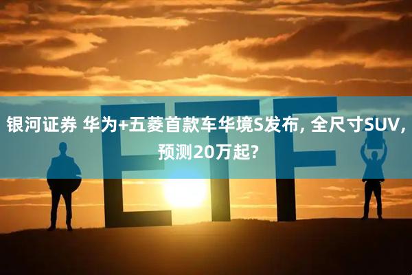 银河证券 华为+五菱首款车华境S发布, 全尺寸SUV, 预测20万起?