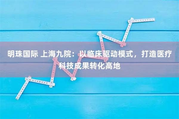 明珠国际 上海九院：以临床驱动模式，打造医疗科技成果转化高地