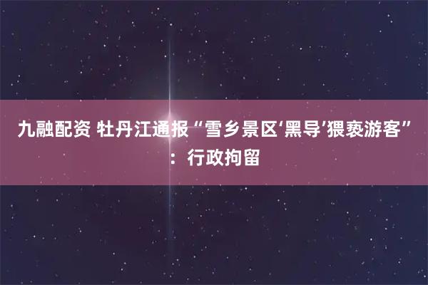 九融配资 牡丹江通报“雪乡景区‘黑导’猥亵游客”：行政拘留