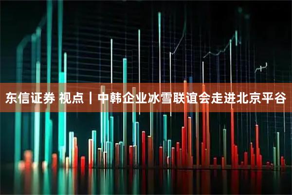 东信证券 视点｜中韩企业冰雪联谊会走进北京平谷