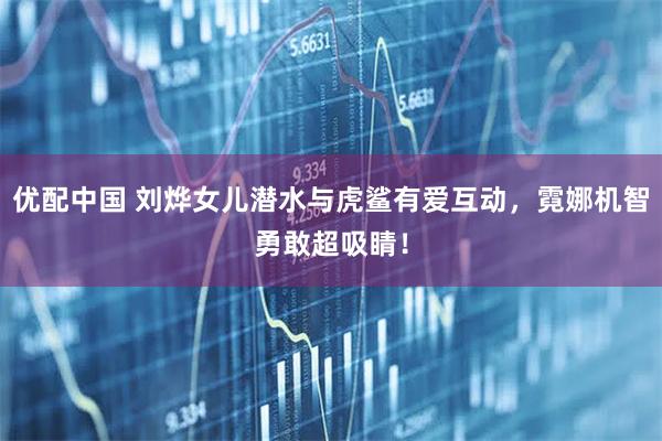 优配中国 刘烨女儿潜水与虎鲨有爱互动，霓娜机智勇敢超吸睛！