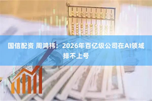 国信配资 周鸿祎：2026年百亿级公司在AI领域排不上号