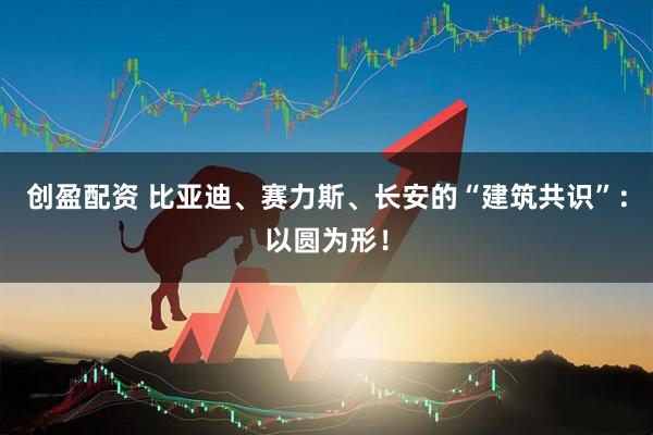 创盈配资 比亚迪、赛力斯、长安的“建筑共识”：以圆为形！