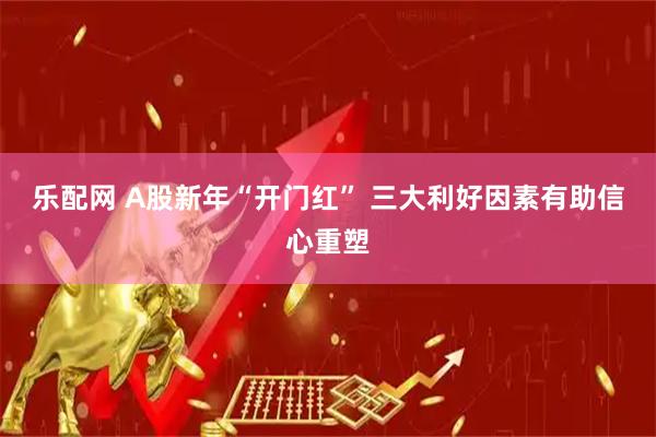 乐配网 A股新年“开门红” 三大利好因素有助信心重塑
