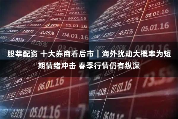股莘配资 十大券商看后市｜海外扰动大概率为短期情绪冲击 春季行情仍有纵深