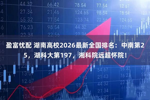 盈富忧配 湖南高校2026最新全国排名：中南第25，湖科大第197，湘科院远超怀院！