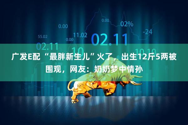 广发E配 “最胖新生儿”火了，出生12斤5两被围观，网友：奶奶梦中情孙