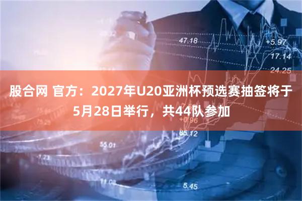 股合网 官方：2027年U20亚洲杯预选赛抽签将于5月28日举行，共44队参加